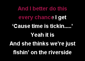 And I better do this
every chance I get
iCause time is tickin ..... i
Yeah it is
And she thinks were just

fishini on the riverside l