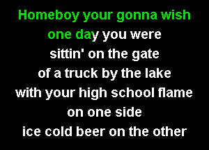 Homeboy your gonna wish
one day you were
sittin' on the gate

of a truck by the lake
with your high school flame
on one side
ice cold beer on the other
