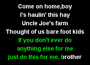 Come on h0me,boy
l's haulin' this hay
Uncle Joe's farm
Thought of us bare foot kids
If you don't ever do
anything else for me
just do this for me, brother