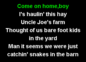 Come on h0me,boy
l's haulin' this hay
Uncle Joe's farm
Thought of us bare foot kids
in the yard
Man it seems we were just
catchin' snakes in the barn