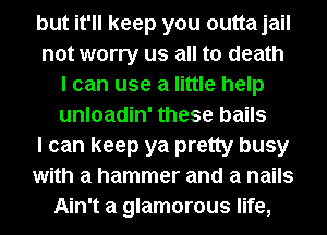 but it'll keep you outtajail
not worry us all to death
I can use a little help
unloadin' these bails
I can keep ya pretty busy
with a hammer and a nails
Ain't a glamorous life,