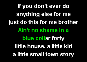 If you don't ever do
anything else for me
just do this for me brother
Ain't no shame in a
blue collar forty
little house, a little kid
a little small town story