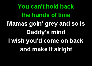 You can't hold back
the hands of time
Mamas goin' grey and so is
Daddy's mind
I wish you'd come on back
and make it alright