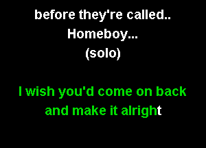 before they're called..
Homeboy...
(solo)

I wish you'd come on back
and make it alright