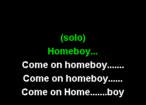 (solo)
Homeboy...

Come on homeboy .......
Come on homeboy ......
Come on Home ....... boy