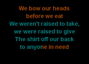 We bow our heads
before we eat
We weren't raised to take,
we were raised to give

The shirt off our back
to anyone in need