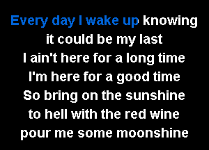 Every day I wake up knowing
it could be my last
I ain't here for a long time
I'm here for a good time
So bring on the sunshine
to hell with the red wine
pour me some moonshine