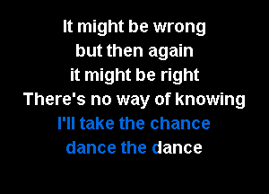 It might be wrong
but then again
it might be right

There's no way of knowing
I'll take the chance
dance the dance