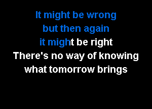 It might be wrong
but then again
it might be right

There's no way of knowing
what tomorrow brings