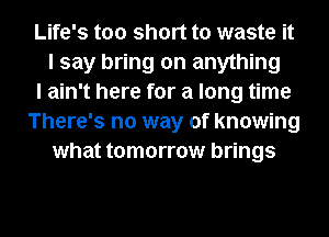 Life's too short to waste it
I say bring on anything
I ain't here for a long time
There's no way of knowing
what tomorrow brings