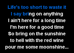Life's too short to waste it
I say bring on anything
I ain't here for a long time
I'm here for a good time
So bring on the sunshine
to hell with the red wine
pour me some moonshine...