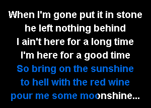 When I'm gone put it in stone
he left nothing behind
I ain't here for a long time
I'm here for a good time
So bring on the sunshine
to hell with the red wine
pour me some moonshine...