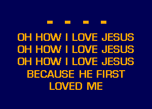 OH HOW I LOVE JESUS
OH HOW I LOVE JESUS
OH HOW I LOVE JESUS
BECAUSE HE FIRST
LOVED ME