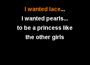 I wanted lace...

lwanted pearls...
to be a princess like

the other girls