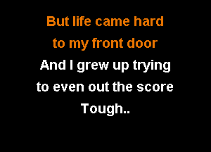 But life came hard
to my front door
And I grew up trying

to even out the score
Tough