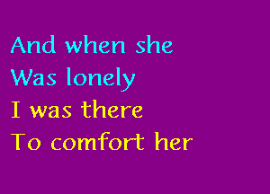 And when she
Was lonely

I was there
To comfort her