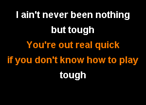I ain't never been nothing
but tough
You're out real quick

if you don't know how to play
tough