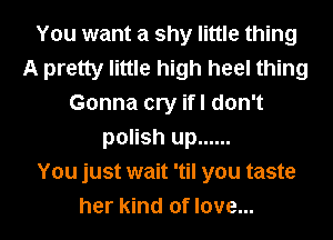 You want a shy little thing
A pretty little high heel thing
Gonna cry ifl don't
polish up ......

You just wait 'til you taste
her kind of love...