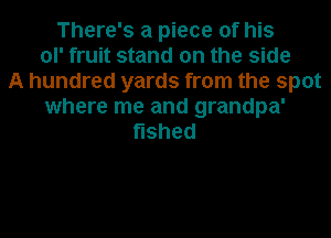 There's a piece of his
ol' fruit stand on the side
A hundred yards from the spot
where me and grandpa'
shed