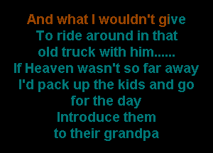 And what I wouldn't give
To ride around in that
old truck with him ......

If Heaven wasn't so far away
I'd pack up the kids and go
for the day
Introduce them
to their grandpa