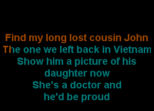 Find my long lost cousin John
The one we left back in Vietnam
Show him a picture of his
daughter now
She's a doctor and
he'd be proud