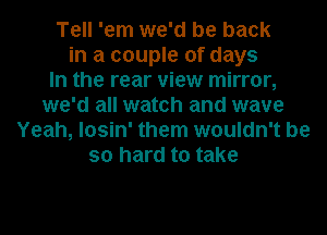 Tell 'em we'd be back
in a couple of days
In the rear view mirror,
we'd all watch and wave
Yeah, losin' them wouldn't be
so hard to take