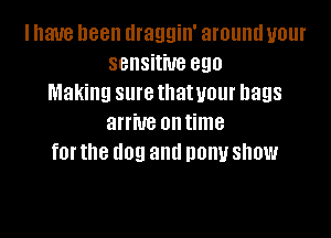 I have been llraggin' around your
sensitive ego
Making sure thatueur bags

arrive ontime
for the dog and pony show