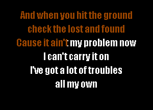 and when you hit the ground
checkthe IOSI and found
cause it ain't my problem now
lcan't carryit on
I've got a I0! 0f troubles
all my OWN