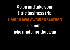 Go on and take your
little business trip
Behind euewwoman scorned

is a man....
who made her thatwav