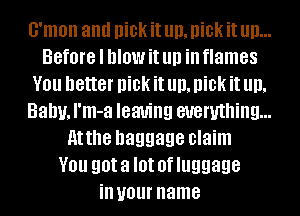 G'mon and Dka it Hi), Dka it III)...
Before I MOW it llll ill flames
V01! better Dka it Hi), Dka it Hi),
Balm, I'm-a leaving everything...
Atthe baggage claim
V01! got a I0! 0f luggage
ill your name