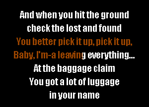 And when you hit the ground
checkthe IOSI and found
YOU better DiCK it Ill), DiCK it Ill),
Bally, I'm-a leaving everything...
Atthe baggage claim
YOU got a I0! 0f luggage
ill your name