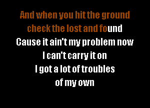 and when you hit the ground
checkthe IOSI and found
cause it ain't my problem now
lcan't carryit on
lgota I0! oftmuhles
Of my OWN