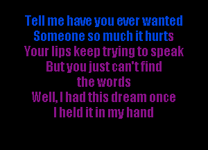 Tell me have you ever wanted
Someone so much it hurts
Your lips keen trying to sneak
Butuou iustcan'tfintl
the words
WeIIJ had this dream once
lheltl itin muhaml