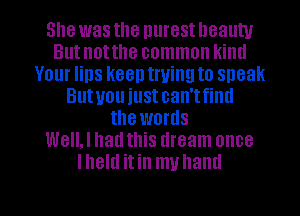 She was the nurest lleauw
Butnotthe common kintl
Your lips keen trying to sneak
Butuou iustcan'tfintl
the words
WeIIJ had this dream once
lheltl itin muhaml