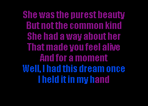 She was the nurest lleauw
Butnotthe common kintl
She had away ahoutller
Thatmade uoufeel alive

nndfor a moment

WeIIJ had this dream once

lheltl itin muhaml