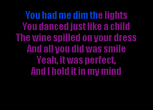 You had me dim the lights
You danced just like a child
The wine spilled on your dress
HIM all you did was smile
Veah,itwas perfect.
and I hold itin my mind