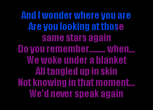 and I WOIIIIGI' where you are

Are you looking atthose
same stars again

DO you remember ........ when...

we WOKG under a blanket
Alltangled llll ill Skill

0! knowing ill that moment...

W811 never speak again