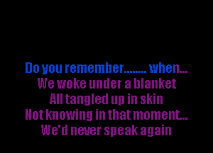 DO you remember ........ when...

we WOKG under a blanket
nlltangled llll ill Skill

0! knowing ill that moment...

WB'II never speak again