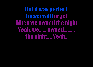 Butitwas perfect
lneuer will forget
Whenwe owned the night
Yeah,we ...... owned .........

the night... VealL