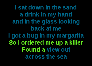 I sat down in the sand
a drink in my hand
and in the glass looking
back at me

I got a bug in my margarita
So I ordered me up a killer

Found a view out

across the sea