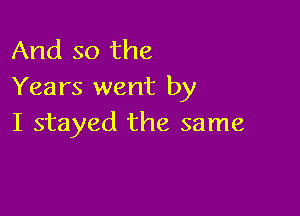 And so the
Years went by

I stayed the same