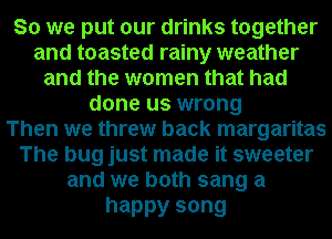 So we put our drinks together
and toasted rainy weather
and the women that had
done us wrong
Then we threw back margaritas
The bug just made it sweeter
and we both sang a

happy song