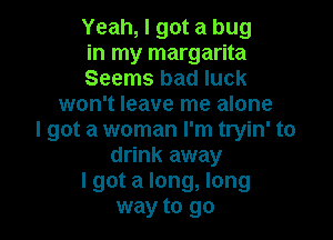 Yeah, I got a bug

in my margarita

Seems bad luck
won't leave me alone

I got a woman I'm tryin' to
drink away
lgot a long, long
way to go
