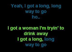 Yeah, I got a long, long
way to go
ho..

I got a woman I'm tryin' to
drink away
lgot a long, long
way to go