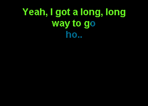 Yeah, I got a long, long
way to go
ho..