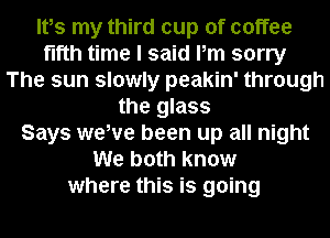 Ites my third cup of coffee
fifth time I said Pm sorry
The sun slowly peakin' through
the glass
Says wewe been up all night
We both know
where this is going