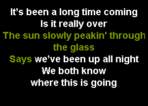 Ites been a long time coming
Is it really over
The sun slowly peakin' through
the glass
Says wewe been up all night
We both know
where this is going