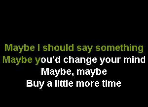 Maybe I should say something

Maybe you'd change your mind
Maybe, maybe
Buy a little more time