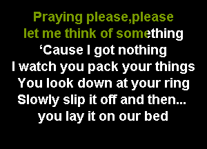 Praying please,please
let me think of something
oCause I got nothing
I watch you pack your things
You look down at your ring
Slowly slip it off and then...
you lay it on our bed