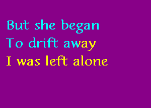 But she began
To drift away

I was left alone